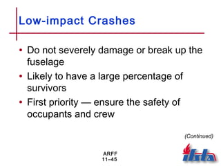 ARFF
11–45
Low-impact Crashes
• Do not severely damage or break up the
fuselage
• Likely to have a large percentage of
survivors
• First priority — ensure the safety of
occupants and crew
(Continued)
 