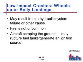ARFF
11–47
Low-impact Crashes: Wheels-
up or Belly Landings
• May result from a hydraulic system
failure or other cause
• Fire is not uncommon
• Aircraft scraping the ground — may
rupture fuel tanks/generate an ignition
source
(Continued)
 