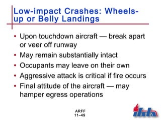 ARFF
11–49
Low-impact Crashes: Wheels-
up or Belly Landings
• Upon touchdown aircraft — break apart
or veer off runway
• May remain substantially intact
• Occupants may leave on their own
• Aggressive attack is critical if fire occurs
• Final attitude of the aircraft — may
hamper egress operations
 