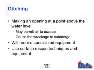 ARFF
11–51
Ditching
• Making an opening at a point above the
water level
– May permit air to escape
– Cause the wreckage to submerge
• Will require specialized equipment
• Use surface rescue techniques and
equipment
 
