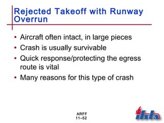 ARFF
11–52
Rejected Takeoff with Runway
Overrun
• Aircraft often intact, in large pieces
• Crash is usually survivable
• Quick response/protecting the egress
route is vital
• Many reasons for this type of crash
 