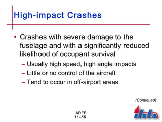 ARFF
11–55
High-impact Crashes
• Crashes with severe damage to the
fuselage and with a significantly reduced
likelihood of occupant survival
– Usually high speed, high angle impacts
– Little or no control of the aircraft
– Tend to occur in off-airport areas
(Continued)
 