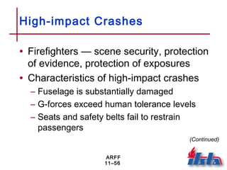 ARFF
11–56
High-impact Crashes
• Firefighters — scene security, protection
of evidence, protection of exposures
• Characteristics of high-impact crashes
– Fuselage is substantially damaged
– G-forces exceed human tolerance levels
– Seats and safety belts fail to restrain
passengers
(Continued)
 