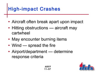 ARFF
11–57
High-impact Crashes
• Aircraft often break apart upon impact
• Hitting obstructions — aircraft may
cartwheel
• May encounter burning items
• Wind — spread the fire
• Airport/department — determine
response criteria
 