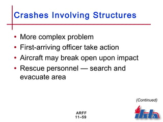 ARFF
11–59
Crashes Involving Structures
• More complex problem
• First-arriving officer take action
• Aircraft may break open upon impact
• Rescue personnel — search and
evacuate area
(Continued)
 