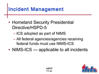 ARFF
11–6
Incident Management
• Homeland Security Presidential
Directive/HSPD-5
– ICS adopted as part of NIMS
– All federal agencies/agencies receiving
federal funds must use NIMS-ICS
• NIMS-ICS — applicable to all incidents
 