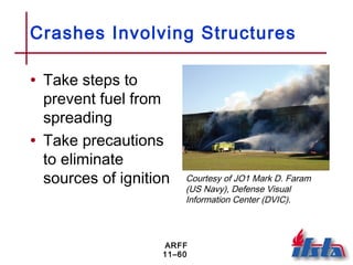ARFF
11–60
Crashes Involving Structures
• Take steps to
prevent fuel from
spreading
• Take precautions
to eliminate
sources of ignition Courtesy of JO1 Mark D. Faram
(US Navy), Defense Visual
Information Center (DVIC).
 