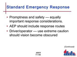 ARFF
11–62
Standard Emergency Response
• Promptness and safety — equally
important response considerations.
• AEP should include response routes
• Driver/operator — use extreme caution
should vision become obscured
(Continued)
 