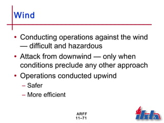 ARFF
11–71
Wind
• Conducting operations against the wind
— difficult and hazardous
• Attack from downwind — only when
conditions preclude any other approach
• Operations conducted upwind
– Safer
– More efficient
 