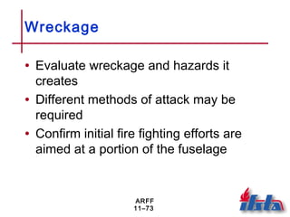 ARFF
11–73
Wreckage
• Evaluate wreckage and hazards it
creates
• Different methods of attack may be
required
• Confirm initial fire fighting efforts are
aimed at a portion of the fuselage
 