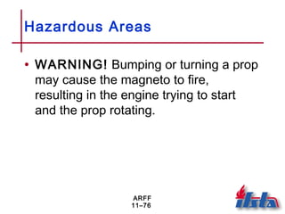 ARFF
11–76
Hazardous Areas
• WARNING! Bumping or turning a prop
may cause the magneto to fire,
resulting in the engine trying to start
and the prop rotating.
 