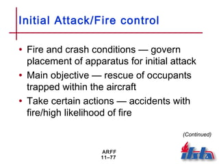 ARFF
11–77
Initial Attack/Fire control
• Fire and crash conditions — govern
placement of apparatus for initial attack
• Main objective — rescue of occupants
trapped within the aircraft
• Take certain actions — accidents with
fire/high likelihood of fire
(Continued)
 