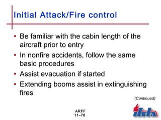 ARFF
11–78
Initial Attack/Fire control
• Be familiar with the cabin length of the
aircraft prior to entry
• In nonfire accidents, follow the same
basic procedures
• Assist evacuation if started
• Extending booms assist in extinguishing
fires
(Continued)
 