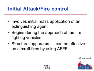 ARFF
11–79
Initial Attack/Fire control
• Involves initial mass application of an
extinguishing agent
• Begins during the approach of the fire
fighting vehicles
• Structural apparatus — can be effective
on aircraft fires by using AFFF
(Continued)
 