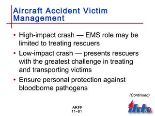 ARFF
11–81
Aircraft Accident Victim
Management
• High-impact crash — EMS role may be
limited to treating rescuers
• Low-impact crash — presents rescuers
with the greatest challenge in treating
and transporting victims
• Ensure personal protection against
bloodborne pathogens
(Continued)
 