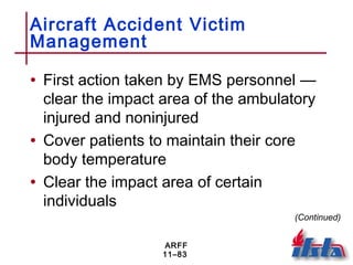 ARFF
11–83
Aircraft Accident Victim
Management
• First action taken by EMS personnel —
clear the impact area of the ambulatory
injured and noninjured
• Cover patients to maintain their core
body temperature
• Clear the impact area of certain
individuals
(Continued)
 