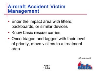 ARFF
11–84
Aircraft Accident Victim
Management
• Enter the impact area with litters,
backboards, or similar devices
• Know basic rescue carries
• Once triaged and tagged with their level
of priority, move victims to a treatment
area
(Continued)
 