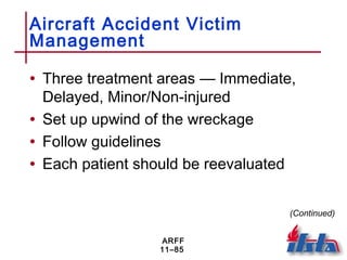 ARFF
11–85
Aircraft Accident Victim
Management
• Three treatment areas — Immediate,
Delayed, Minor/Non-injured
• Set up upwind of the wreckage
• Follow guidelines
• Each patient should be reevaluated
(Continued)
 