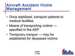 ARFF
11–86
Aircraft Accident Victim
Management
• Once stabilized, transport patients to
medical facilities
• Means of transporting victims —
specified in the AEP
• Temporary morgue — may be
established for deceased victims
 