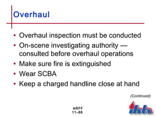 ARFF
11–88
Overhaul
• Overhaul inspection must be conducted
• On-scene investigating authority —
consulted before overhaul operations
• Make sure fire is extinguished
• Wear SCBA
• Keep a charged handline close at hand
(Continued)
 