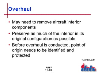 ARFF
11–89
Overhaul
• May need to remove aircraft interior
components
• Preserve as much of the interior in its
original configuration as possible
• Before overhaul is conducted, point of
origin needs to be identified and
protected
(Continued)
 