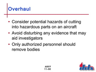 ARFF
11–90
Overhaul
• Consider potential hazards of cutting
into hazardous parts on an aircraft
• Avoid disturbing any evidence that may
aid investigators
• Only authorized personnel should
remove bodies
 