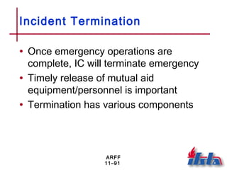 ARFF
11–91
Incident Termination
• Once emergency operations are
complete, IC will terminate emergency
• Timely release of mutual aid
equipment/personnel is important
• Termination has various components
 