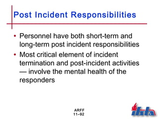 ARFF
11–92
Post Incident Responsibilities
• Personnel have both short-term and
long-term post incident responsibilities
• Most critical element of incident
termination and post-incident activities
— involve the mental health of the
responders
 