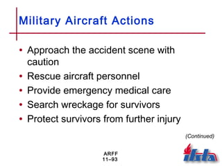 ARFF
11–93
Military Aircraft Actions
• Approach the accident scene with
caution
• Rescue aircraft personnel
• Provide emergency medical care
• Search wreckage for survivors
• Protect survivors from further injury
(Continued)
 