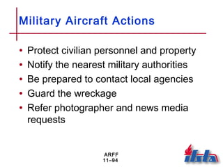 ARFF
11–94
Military Aircraft Actions
• Protect civilian personnel and property
• Notify the nearest military authorities
• Be prepared to contact local agencies
• Guard the wreckage
• Refer photographer and news media
requests
 