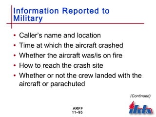 ARFF
11–95
Information Reported to
Military
• Caller’s name and location
• Time at which the aircraft crashed
• Whether the aircraft was/is on fire
• How to reach the crash site
• Whether or not the crew landed with the
aircraft or parachuted
(Continued)
 
