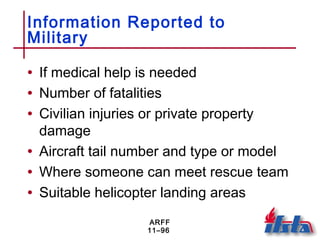 ARFF
11–96
Information Reported to
Military
• If medical help is needed
• Number of fatalities
• Civilian injuries or private property
damage
• Aircraft tail number and type or model
• Where someone can meet rescue team
• Suitable helicopter landing areas
 