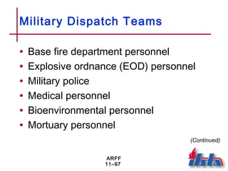 ARFF
11–97
Military Dispatch Teams
• Base fire department personnel
• Explosive ordnance (EOD) personnel
• Military police
• Medical personnel
• Bioenvironmental personnel
• Mortuary personnel
(Continued)
 