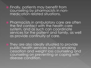  Finally, patients may benefit from
counseling by pharmacists in non-
medication related situations.
 Pharmacists in ambulatory care are often
the first contact with the health care
system, and as such can coordinate
services for the patient and family, as well
as provide continuity of care.
 They are also ideally situated to provide
public health services such as smoking
cessation and weight loss counseling and
counseling on preventing or coping with
disease condition.
 