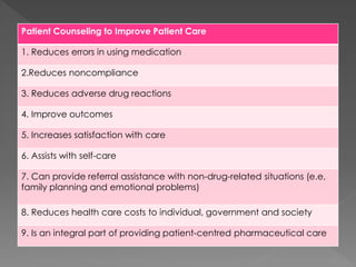 Patient Counseling to Improve Patient Care
1. Reduces errors in using medication
2.Reduces noncompliance
3. Reduces adverse drug reactions
4. Improve outcomes
5. Increases satisfaction with care
6. Assists with self-care
7. Can provide referral assistance with non-drug-related situations (e.e,
family planning and emotional problems)
8. Reduces health care costs to individual, government and society
9. Is an integral part of providing patient-centred pharmaceutical care
 