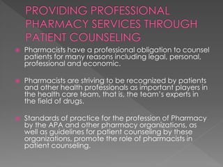  Pharmacists have a professional obligation to counsel
patients for many reasons including legal, personal,
professional and economic.
 Pharmacists are striving to be recognized by patients
and other health professionals as important players in
the health care team, that is, the team’s experts in
the field of drugs.
 Standards of practice for the profession of Pharmacy
by the APA and other pharmacy organizations, as
well as guidelines for patient counseling by these
organizations, promote the role of pharmacists in
patient counseling.
 