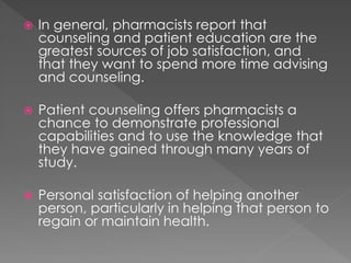  In general, pharmacists report that
counseling and patient education are the
greatest sources of job satisfaction, and
that they want to spend more time advising
and counseling.
 Patient counseling offers pharmacists a
chance to demonstrate professional
capabilities and to use the knowledge that
they have gained through many years of
study.
 Personal satisfaction of helping another
person, particularly in helping that person to
regain or maintain health.
 