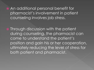  An additional personal benefit for
pharmacist’s involvement in patient
counseling involves job stress.
 Through discussion with the patient
during counseling, the pharmacist can
come to understand the patient’s
position and gain his or her cooperation,
ultimately reducing the level of stress for
both patient and pharmacist.
 