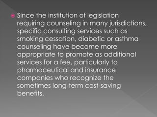  Since the institution of legislation
requiring counseling in many jurisdictions,
specific consulting services such as
smoking cessation, diabetic or asthma
counseling have become more
appropriate to promote as additional
services for a fee, particularly to
pharmaceutical and insurance
companies who recognize the
sometimes long-term cost-saving
benefits.
 