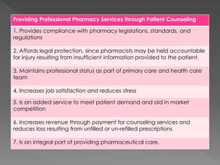 Providing Professional Pharmacy Services through Patient Counseling
1. Provides compliance with pharmacy legislations, standards, and
regulations
2. Affords legal protection, since pharmacists may be held accountable
for injury resulting from insufficient information provided to the patient.
3. Maintains professional status as part of primary care and health care
team
4. Increases job satisfaction and reduces stress
5. Is an added service to meet patient demand and aid in market
competition
6. Increases revenue through payment for counseling services and
reduces loss resulting from unfilled or un-refilled prescriptions
7. Is an integral part of providing pharmaceutical care.
 