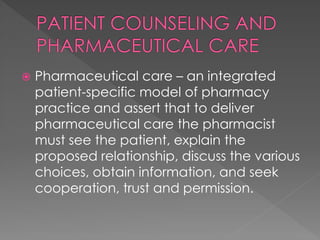  Pharmaceutical care – an integrated
patient-specific model of pharmacy
practice and assert that to deliver
pharmaceutical care the pharmacist
must see the patient, explain the
proposed relationship, discuss the various
choices, obtain information, and seek
cooperation, trust and permission.
 