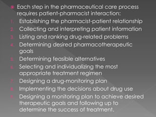  Each step in the pharmaceutical care process
requires patient-pharmacist interaction:
1. Establishing the pharmacist-patient relationship
2. Collecting and interpreting patient information
3. Listing and ranking drug-related problems
4. Determining desired pharmacotherapeutic
goals
5. Determining feasible alternatives
6. Selecting and individualizing the most
appropriate treatment regimen
7. Designing a drug-monitoring plan
8. Implementing the decisions about drug use
9. Designing a monitoring plan to achieve desired
therapeutic goals and following up to
determine the success of treatment.
 