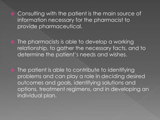  Consulting with the patient is the main source of
information necessary for the pharmacist to
provide pharmaceutical.
 The pharmacists is able to develop a working
relationship, to gather the necessary facts, and to
determine the patient’s needs and wishes.
 The patient is able to contribute to identifying
problems and can play a role in deciding desired
outcomes and goals, identifying solutions and
options, treatment regimens, and in developing an
individual plan.
 