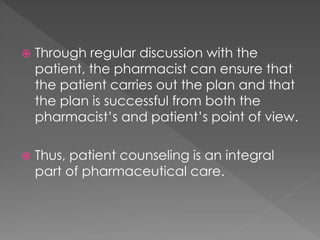  Through regular discussion with the
patient, the pharmacist can ensure that
the patient carries out the plan and that
the plan is successful from both the
pharmacist’s and patient’s point of view.
 Thus, patient counseling is an integral
part of pharmaceutical care.
 