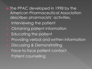  The PPAC developed in 1998 by the
American Pharmaceutical Association
describes pharmacists’ activities.
1. Interviewing the patient
2. Obtaining patient information
3. Educating the patient
4. Providing verbal and written information
5. Discussing & Demonstrating
6. Face-to-face patient contact
7. Patient counseling
 