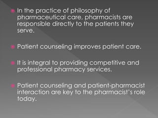  In the practice of philosophy of
pharmaceutical care, pharmacists are
responsible directly to the patients they
serve.
 Patient counseling improves patient care.
 It is integral to providing competitive and
professional pharmacy services.
 Patient counseling and patient-pharmacist
interaction are key to the pharmacist’s role
today.
 