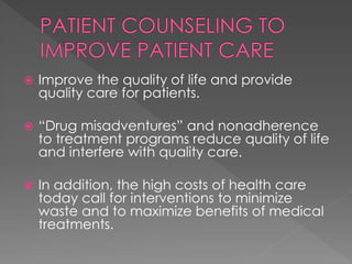  Improve the quality of life and provide
quality care for patients.
 “Drug misadventures” and nonadherence
to treatment programs reduce quality of life
and interfere with quality care.
 In addition, the high costs of health care
today call for interventions to minimize
waste and to maximize benefits of medical
treatments.
 