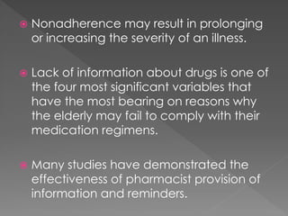  Nonadherence may result in prolonging
or increasing the severity of an illness.
 Lack of information about drugs is one of
the four most significant variables that
have the most bearing on reasons why
the elderly may fail to comply with their
medication regimens.
 Many studies have demonstrated the
effectiveness of pharmacist provision of
information and reminders.
 