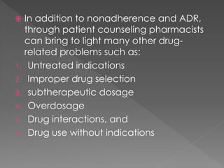  In addition to nonadherence and ADR,
through patient counseling pharmacists
can bring to light many other drug-
related problems such as:
1. Untreated indications
2. Improper drug selection
3. subtherapeutic dosage
4. Overdosage
5. Drug interactions, and
6. Drug use without indications
 