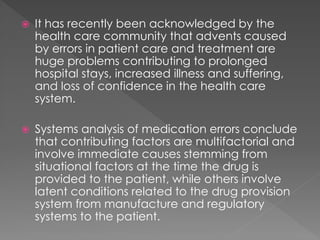  It has recently been acknowledged by the
health care community that advents caused
by errors in patient care and treatment are
huge problems contributing to prolonged
hospital stays, increased illness and suffering,
and loss of confidence in the health care
system.
 Systems analysis of medication errors conclude
that contributing factors are multifactorial and
involve immediate causes stemming from
situational factors at the time the drug is
provided to the patient, while others involve
latent conditions related to the drug provision
system from manufacture and regulatory
systems to the patient.
 